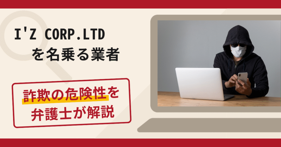 I'Z CORP.LTDを名乗る業者は詐欺？口コミ・評判や返金対策を弁護士が解説